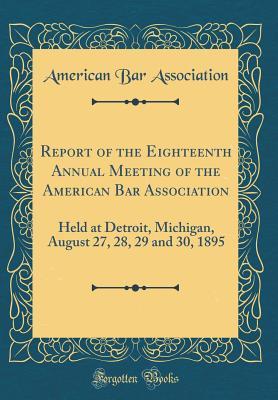 Read Report of the Eighteenth Annual Meeting of the American Bar Association: Held at Detroit, Michigan, August 27, 28, 29 and 30, 1895 (Classic Reprint) - American Bar Association | ePub