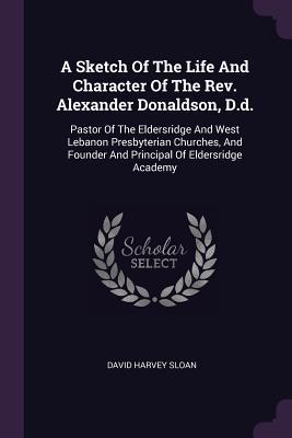 Full Download A Sketch of the Life and Character of the Rev. Alexander Donaldson, D.D.: Pastor of the Eldersridge and West Lebanon Presbyterian Churches, and Founder and Principal of Eldersridge Academy - David Harvey Sloan file in ePub