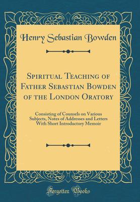Full Download Spiritual Teaching of Father Sebastian Bowden of the London Oratory: Consisting of Counsels on Various Subjects, Notes of Addresses and Letters with Short Introductory Memoir (Classic Reprint) - Henry Sebastian Bowden | ePub