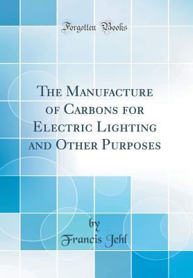 Read Online The Manufacture of Carbons for Electric Lighting and Other Purposes (Classic Reprint) - Francis Jehl file in PDF