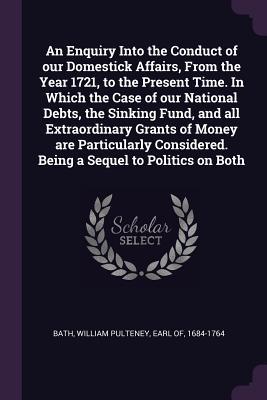 Full Download An Enquiry Into the Conduct of Our Domestick Affairs, from the Year 1721, to the Present Time. in Which the Case of Our National Debts, the Sinking Fund, and All Extraordinary Grants of Money Are Particularly Considered. Being a Sequel to Politics on Both - William Pulteney Earl of Bath 1684-17 | ePub