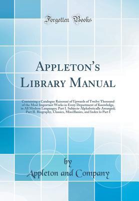 Read Appleton's Library Manual: Containing a Catalogue Raisonn� of Upwards of Twelve Thousand of the Most Important Works in Every Department of Knowledge, in All Modern Languages; Part I. Subjects-Alphabetically Arranged; Part II. Biography, Classics, Miscel - Appleton and Company file in ePub