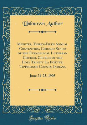 Download Minutes, Thirty-Fifth Annual Convention, Chicago Synod of the Evangelical Lutheran Church, Church of the Holy Trinity La Fayette, Tippecanoe County, Indiana: June 21-25, 1905 (Classic Reprint) - Unknown | PDF