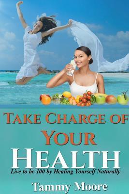 Read Online Take Charge of Your Health - Live to Be 100 by Healing Yourself Naturally - Tammy Moore | PDF