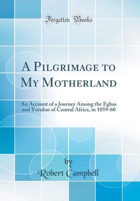 Download A Pilgrimage to My Motherland: An Account of a Journey Among the Egbas and Yorubas of Central Africa, in 1859-60 (Classic Reprint) - Robert Campbell file in ePub