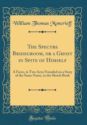 Download The Spectre Bridegroom, or a Ghost in Spite of Himself: A Farce, in Two Acts; Founded on a Story of the Same Name, in the Sketch Book (Classic Reprint) - William Thomas Moncrieff | PDF