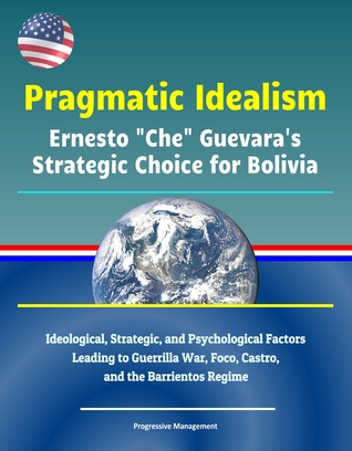 Read Pragmatic Idealism: Ernesto Che Guevara's Strategic Choice for Bolivia - Ideological, Strategic, and Psychological Factors Leading to Guerrilla War, Foco, Castro, and the Barrientos Regime - Progressive Management | PDF