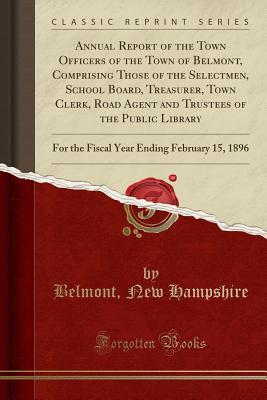 Read Online Annual Report of the Town Officers of the Town of Belmont, Comprising Those of the Selectmen, School Board, Treasurer, Town Clerk, Road Agent and Trustees of the Public Library: For the Fiscal Year Ending February 15, 1896 (Classic Reprint) - Belmont New Hampshire | PDF