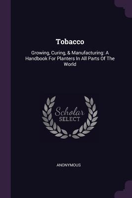 Full Download Tobacco: Growing, Curing, & Manufacturing: A Handbook for Planters in All Parts of the World - Anonymous | PDF
