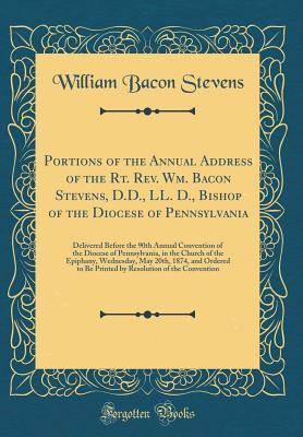 Read Online Portions of the Annual Address of the Rt. Rev. Wm. Bacon Stevens, D.D., LL. D., Bishop of the Diocese of Pennsylvania: Delivered Before the 90th Annual Convention of the Diocese of Pennsylvania, in the Church of the Epiphany, Wednesday, May 20th, 1874, an - William Bacon Stevens | ePub