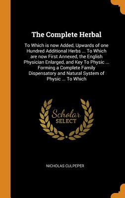 Full Download The Complete Herbal: To Which Is Now Added, Upwards of One Hundred Additional Herbs  to Which Are Now First Annexed, the English Physician Enlarged, and Key to Physic  Forming a Complete Family Dispensatory and Natural System of Physic  to Which - Nicholas Culpeper file in PDF