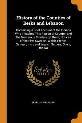 Read History of the Counties of Berks and Lebanon: Containing a Brief Account of the Indians Who Inhabited This Region of Country, and the Numerous Murders by Them; Notices of the First Swedish, Welsh, French, German, Irish, and English Settlers, Giving the Na - Israel Daniel Rupp | PDF