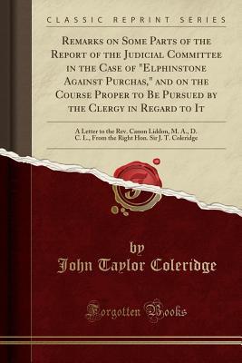 Download Remarks on Some Parts of the Report of the Judicial Committee in the Case of elphinstone Against Purchas, and on the Course Proper to Be Pursued by the Clergy in Regard to It: A Letter to the Rev. Canon Liddon, M. A., D. C. L., from the Right Hon. Sir J - John Taylor Coleridge | PDF