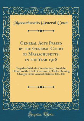 Read Online General Acts Passed by the General Court of Massachusetts, in the Year 1918: Together with the Constitution, List of the Officers of the Civil Government, Tables Showing Changes in the General Statutes, Etc., Etc (Classic Reprint) - Massachusetts General Court | PDF