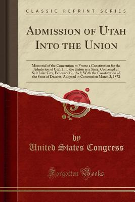 Read Admission of Utah Into the Union: Memorial of the Convention to Frame a Constitution for the Admission of Utah Into the Union as a State, Convened at Salt Lake City, February 19, 1872; With the Constitution of the State of Deseret, Adopted in Convention M - U.S. Congress | ePub
