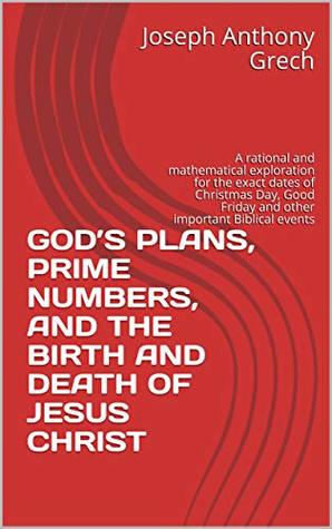 Full Download GOD’S PLANS, PRIME NUMBERS, AND THE BIRTH AND DEATH OF JESUS CHRIST: A rational and mathematical exploration for the exact dates of Christmas Day, Good Friday and other important Biblical events - Joseph Anthony Grech | ePub