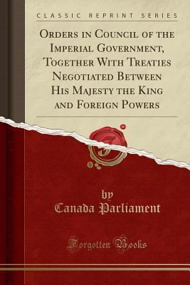 Full Download Orders in Council of the Imperial Government, Together with Treaties Negotiated Between His Majesty the King and Foreign Powers (Classic Reprint) - Canada Parliament | PDF