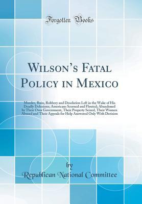 Read Wilson's Fatal Policy in Mexico: Murder, Ruin, Robbery and Desolation Left in the Wake of His Deadly Delusions; Americans Scorned and Flouted; Abandoned by Their Own Government, Their Property Seized, Their Women Abused and Their Appeals for Help Answer - Republican National Committee | ePub