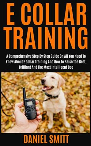 Full Download E COLLAR TRAINING: A COMPREHENSIVE STEP BY STEP GUIDE ON ALL YOU NEED TO KNOW ABOUT E COLLAR TRAINING AND HOW TO RAISE THE BEST, BRILLIANT AND THE MOST INTELLIGENT DOG - DANIEL SMITT | PDF