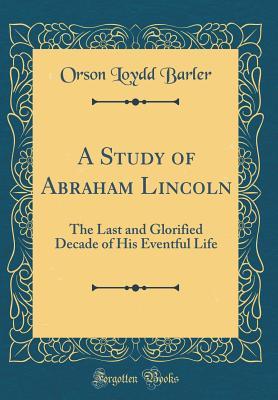 Read Online A Study of Abraham Lincoln: The Last and Glorified Decade of His Eventful Life (Classic Reprint) - Orson Loydd Barler | PDF