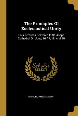 Full Download The Principles Of Ecclesiastical Unity: Four Lectures Delivered In St. Asaph Cathedral On June, 16, 17, 18, And 19 - Arthur James Mason | ePub